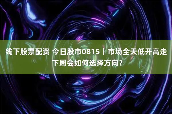 线下股票配资 今日股市0815丨市场全天低开高走 下周会如何选择方向？