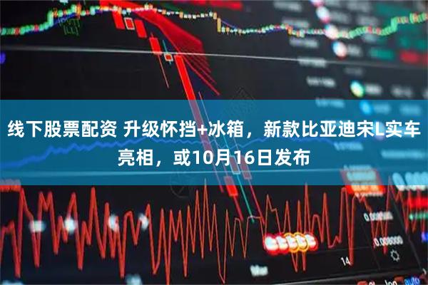线下股票配资 升级怀挡+冰箱，新款比亚迪宋L实车亮相，或10月16日发布