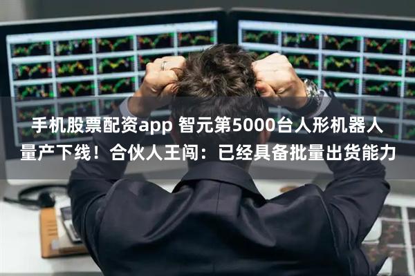 手机股票配资app 智元第5000台人形机器人量产下线！合伙人王闯：已经具备批量出货能力