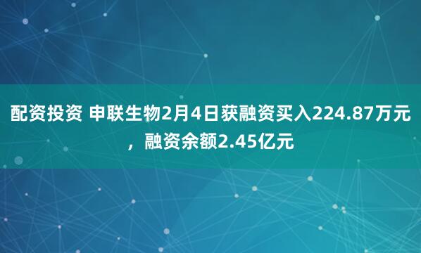 配资投资 申联生物2月4日获融资买入224.87万元，融资余额2.45亿元